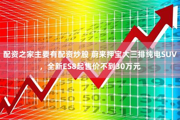 配资之家主要有配资炒股 蔚来押宝大三排纯电SUV，全新ES8起售价不到30万元