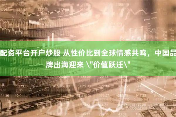 配资平台开户炒股 从性价比到全球情感共鸣，中国品牌出海迎来 ＂价值跃迁＂
