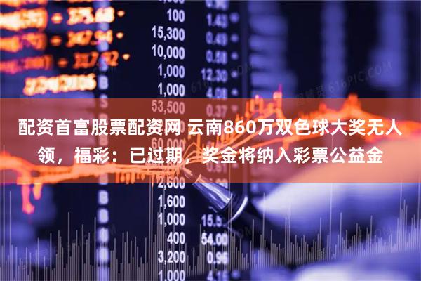 配资首富股票配资网 云南860万双色球大奖无人领，福彩：已过期，奖金将纳入彩票公益金