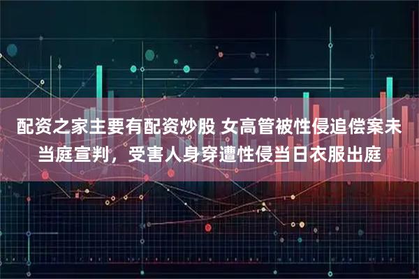 配资之家主要有配资炒股 女高管被性侵追偿案未当庭宣判，受害人身穿遭性侵当日衣服出庭