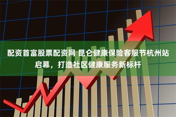 配资首富股票配资网 昆仑健康保险客服节杭州站启幕，打造社区健康服务新标杆