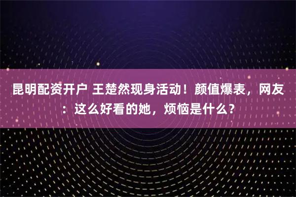 昆明配资开户 王楚然现身活动！颜值爆表，网友：这么好看的她，烦恼是什么？