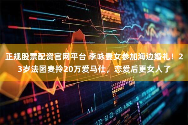 正规股票配资官网平台 李咏妻女参加海边婚礼！23岁法图麦拎20万爱马仕，恋爱后更女人了