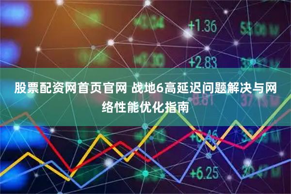 股票配资网首页官网 战地6高延迟问题解决与网络性能优化指南