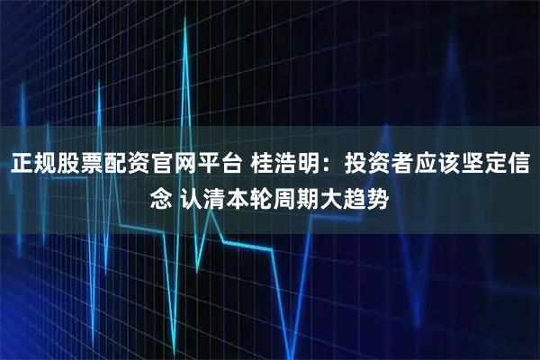 正规股票配资官网平台 桂浩明：投资者应该坚定信念 认清本轮周期大趋势