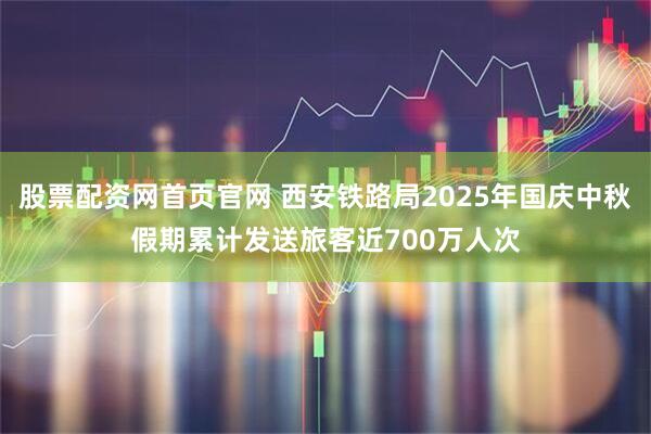 股票配资网首页官网 西安铁路局2025年国庆中秋假期累计发送旅客近700万人次