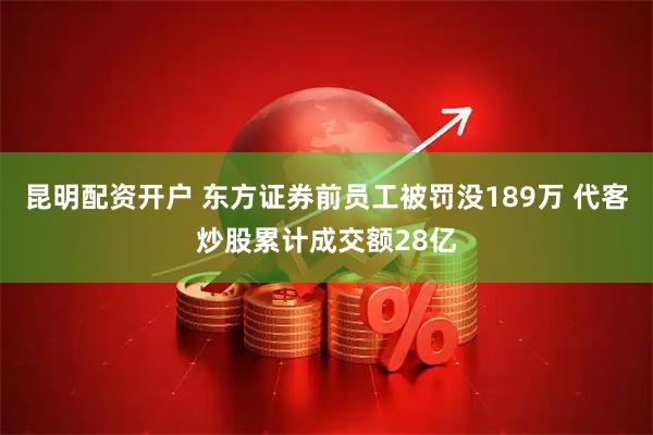 昆明配资开户 东方证券前员工被罚没189万 代客炒股累计成交额28亿