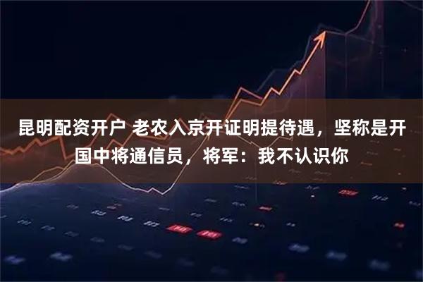 昆明配资开户 老农入京开证明提待遇，坚称是开国中将通信员，将军：我不认识你