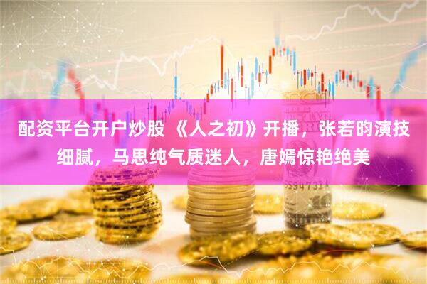 配资平台开户炒股 《人之初》开播，张若昀演技细腻，马思纯气质迷人，唐嫣惊艳绝美