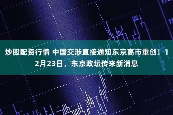 炒股配资行情 中国交涉直接通知东京高市重创！12月23日，东京政坛传来新消息