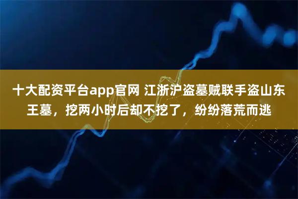 十大配资平台app官网 江浙沪盗墓贼联手盗山东王墓，挖两小时后却不挖了，纷纷落荒而逃