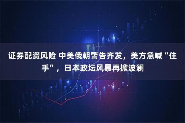 证券配资风险 中美俄朝警告齐发，美方急喊“住手”，日本政坛风暴再掀波澜