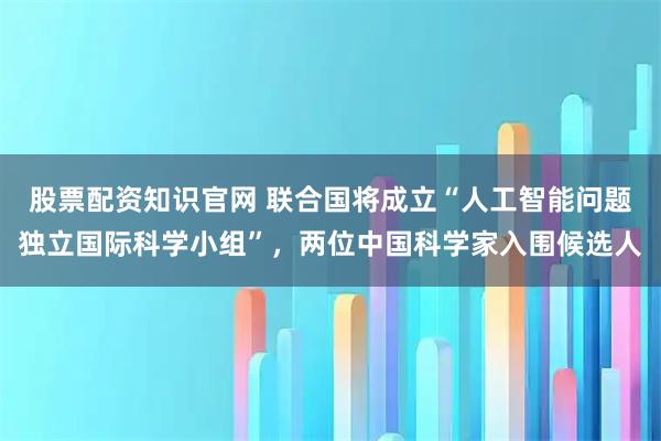 股票配资知识官网 联合国将成立“人工智能问题独立国际科学小组”，两位中国科学家入围候选人