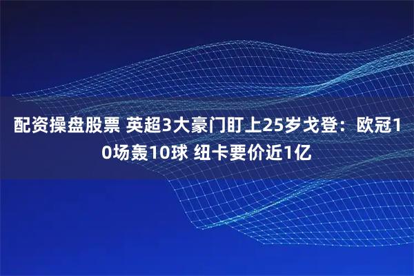 配资操盘股票 英超3大豪门盯上25岁戈登：欧冠10场轰10球 纽卡要价近1亿