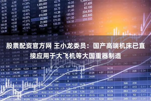 股票配资官方网 王小龙委员：国产高端机床已直接应用于大飞机等大国重器制造
