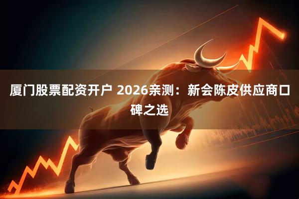 厦门股票配资开户 2026亲测：新会陈皮供应商口碑之选