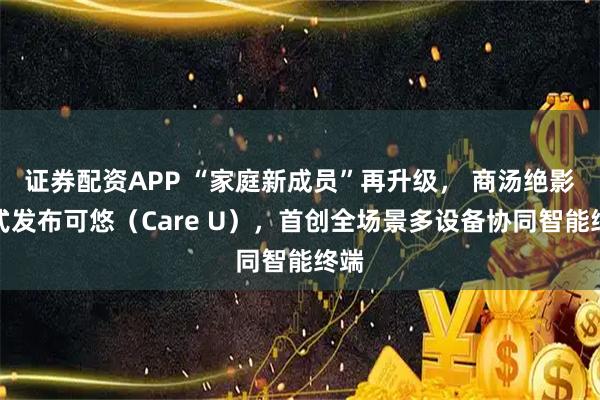 证券配资APP “家庭新成员”再升级， 商汤绝影正式发布可悠（Care U），首创全场景多设备协同智能终端