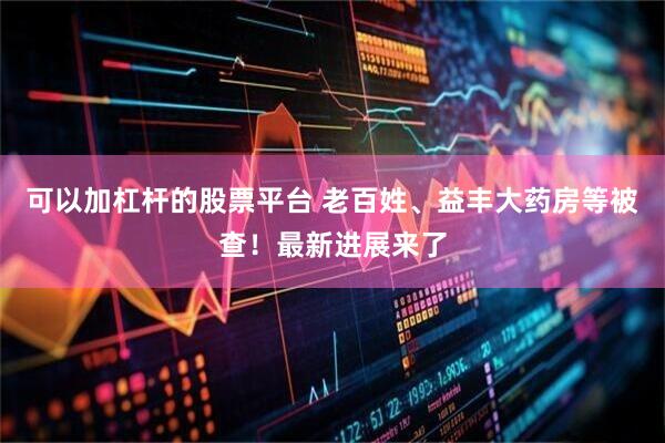 可以加杠杆的股票平台 老百姓、益丰大药房等被查！最新进展来了