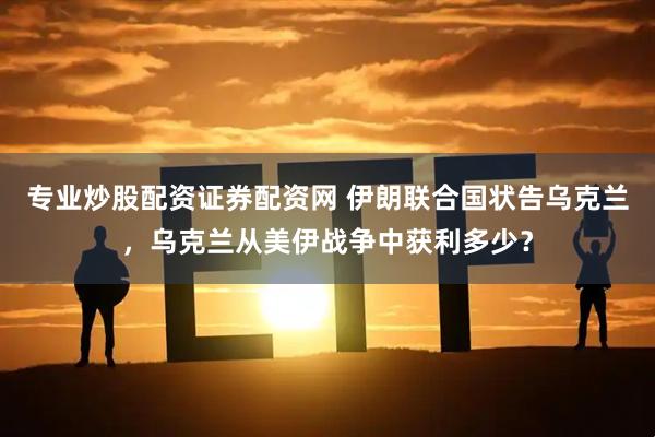 专业炒股配资证券配资网 伊朗联合国状告乌克兰，乌克兰从美伊战争中获利多少？