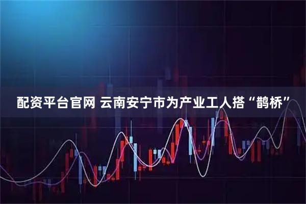 配资平台官网 云南安宁市为产业工人搭“鹊桥”