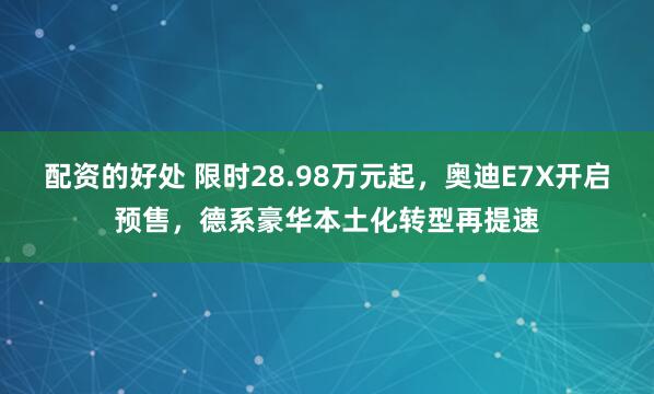 配资的好处 限时28.98万元起，奥迪E7X开启预售，德系豪华本土化转型再提速