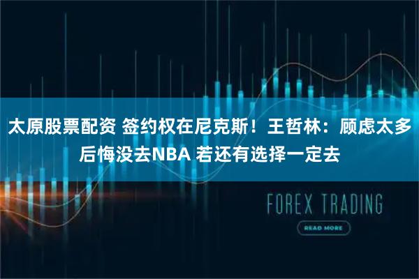 太原股票配资 签约权在尼克斯！王哲林：顾虑太多后悔没去NBA 若还有选择一定去