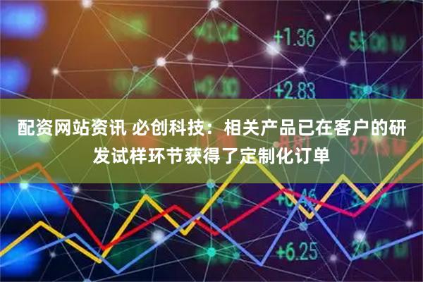 配资网站资讯 必创科技：相关产品已在客户的研发试样环节获得了定制化订单