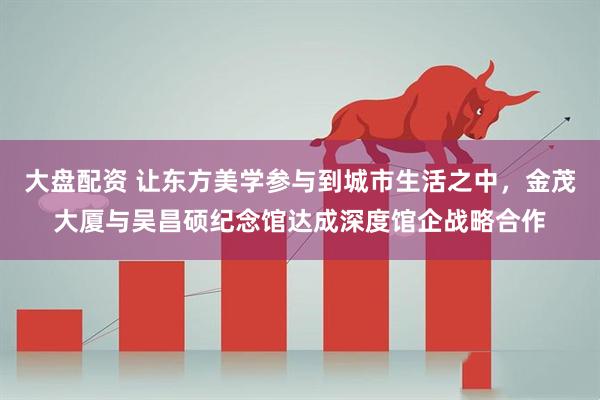 大盘配资 让东方美学参与到城市生活之中，金茂大厦与吴昌硕纪念馆达成深度馆企战略合作