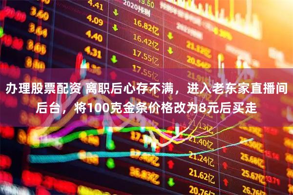办理股票配资 离职后心存不满，进入老东家直播间后台，将100克金条价格改为8元后买走